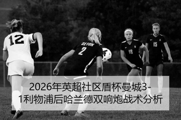 2026年英超社区盾杯曼城3-1利物浦后哈兰德双响炮战术分析